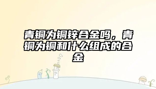 青銅為銅鋅合金嗎，青銅為銅和什么組成的合金