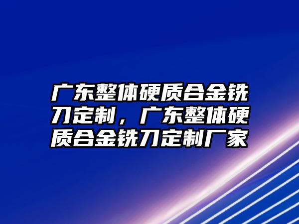 廣東整體硬質(zhì)合金銑刀定制，廣東整體硬質(zhì)合金銑刀定制廠家