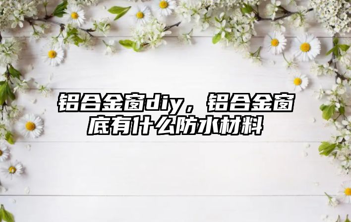 鋁合金窗diy，鋁合金窗底有什么防水材料