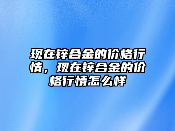 現在鋅合金的價格行情，現在鋅合金的價格行情怎么樣