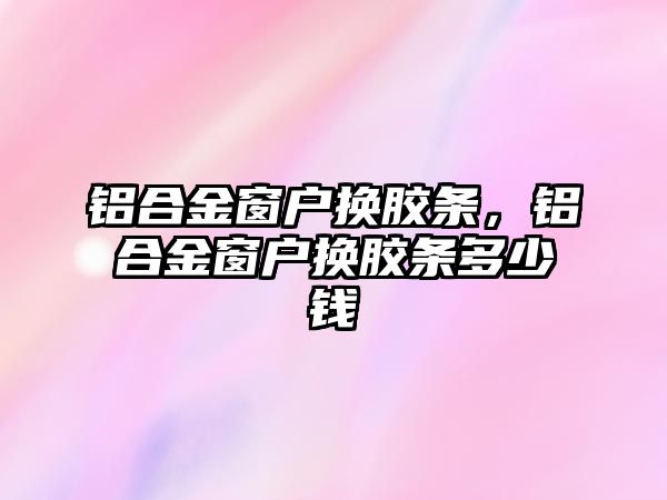 鋁合金窗戶換膠條，鋁合金窗戶換膠條多少錢