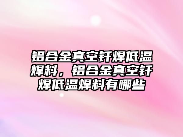 鋁合金真空釬焊低溫焊料，鋁合金真空釬焊低溫焊料有哪些