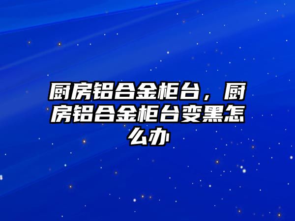 廚房鋁合金柜臺，廚房鋁合金柜臺變黑怎么辦