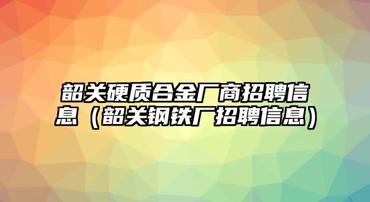 韶關(guān)硬質(zhì)合金廠商招聘信息（韶關(guān)鋼鐵廠招聘信息）