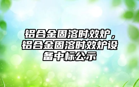 鋁合金固溶時效爐，鋁合金固溶時效爐設(shè)備中標(biāo)公示