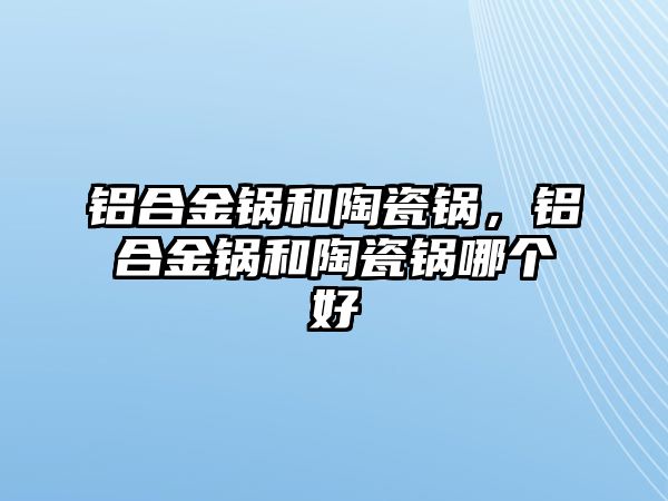 鋁合金鍋和陶瓷鍋，鋁合金鍋和陶瓷鍋哪個好