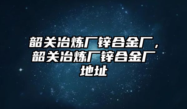 韶關(guān)冶煉廠鋅合金廠，韶關(guān)冶煉廠鋅合金廠地址