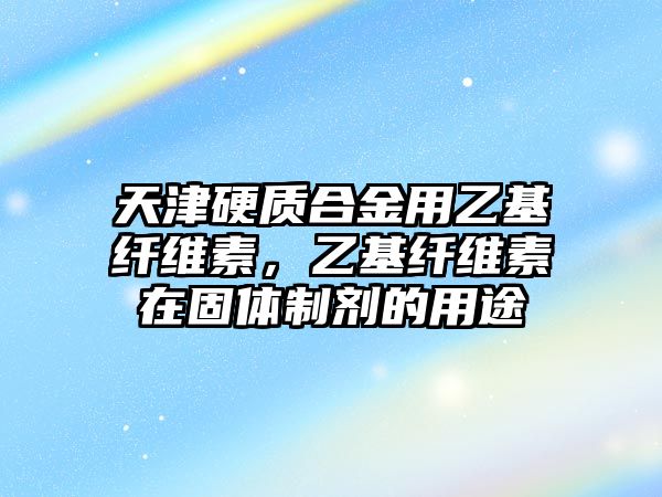 天津硬質(zhì)合金用乙基纖維素，乙基纖維素在固體制劑的用途