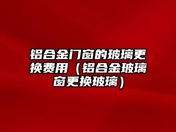 鋁合金門窗的玻璃更換費(fèi)用（鋁合金玻璃窗更換玻璃）