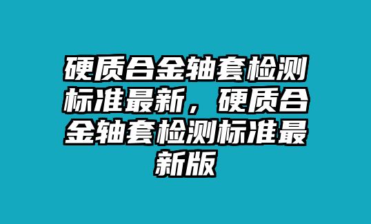 硬質(zhì)合金軸套檢測(cè)標(biāo)準(zhǔn)最新，硬質(zhì)合金軸套檢測(cè)標(biāo)準(zhǔn)最新版