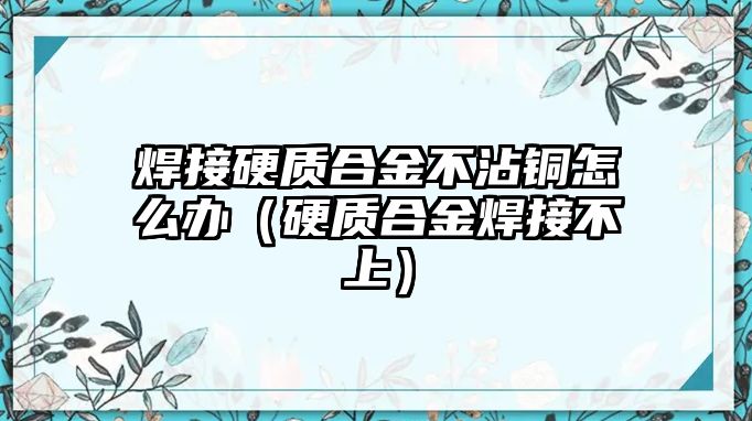 焊接硬質(zhì)合金不沾銅怎么辦（硬質(zhì)合金焊接不上）