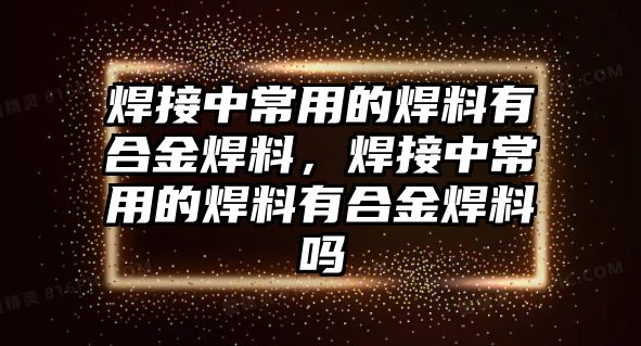 焊接中常用的焊料有合金焊料，焊接中常用的焊料有合金焊料嗎