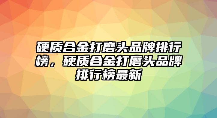 硬質(zhì)合金打磨頭品牌排行榜，硬質(zhì)合金打磨頭品牌排行榜最新