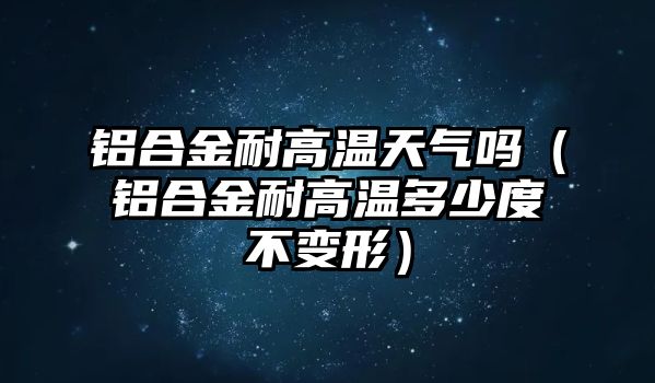 鋁合金耐高溫天氣嗎（鋁合金耐高溫多少度不變形）