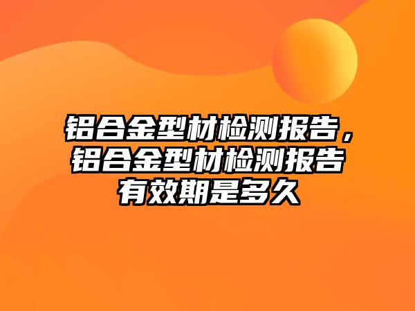 鋁合金型材檢測報告，鋁合金型材檢測報告有效期是多久