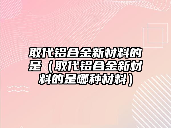 取代鋁合金新材料的是（取代鋁合金新材料的是哪種材料）