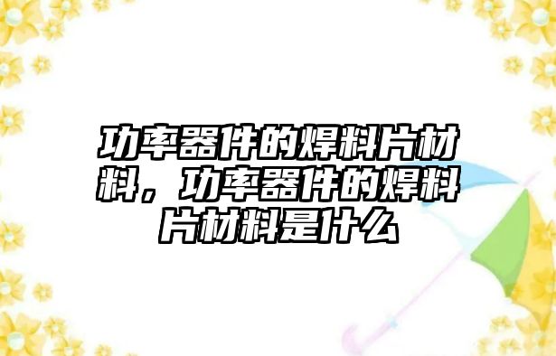 功率器件的焊料片材料，功率器件的焊料片材料是什么