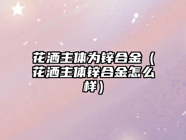 花灑主體為鋅合金（花灑主體鋅合金怎么樣）