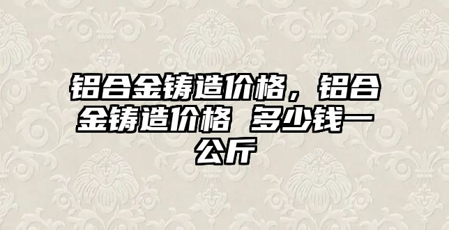 鋁合金鑄造價格，鋁合金鑄造價格 多少錢一公斤