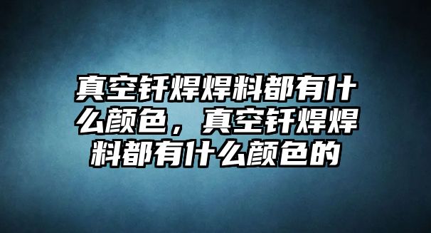 真空釬焊焊料都有什么顏色，真空釬焊焊料都有什么顏色的