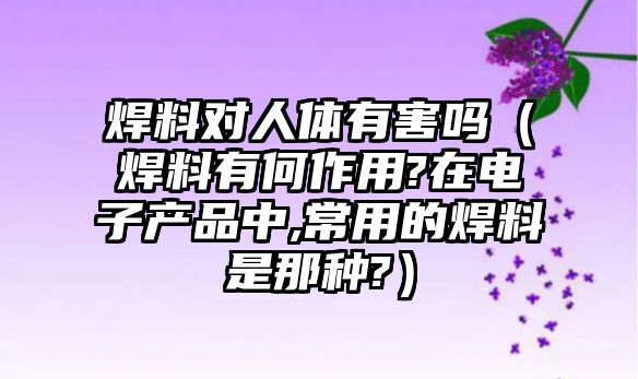 焊料對人體有害嗎（焊料有何作用?在電子產(chǎn)品中,常用的焊料是那種?）