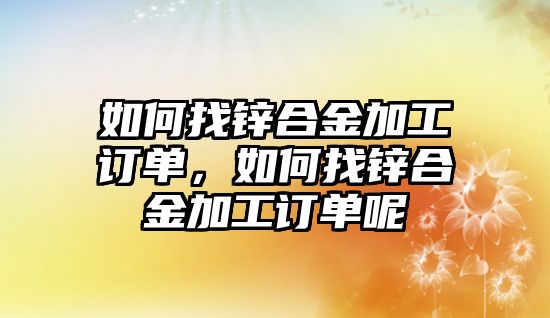 如何找鋅合金加工訂單，如何找鋅合金加工訂單呢