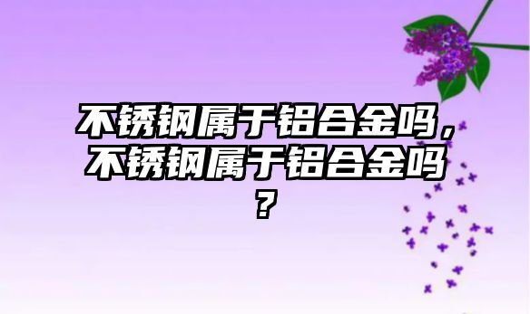 不銹鋼屬于鋁合金嗎，不銹鋼屬于鋁合金嗎?