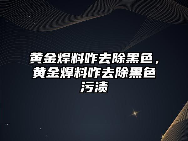 黃金焊料咋去除黑色，黃金焊料咋去除黑色污漬