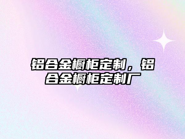 鋁合金櫥柜定制，鋁合金櫥柜定制廠