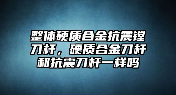 整體硬質(zhì)合金抗震鏜刀桿，硬質(zhì)合金刀桿和抗震刀桿一樣嗎