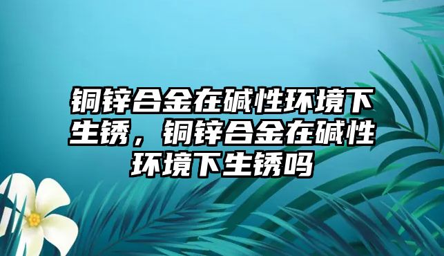 銅鋅合金在堿性環(huán)境下生銹，銅鋅合金在堿性環(huán)境下生銹嗎