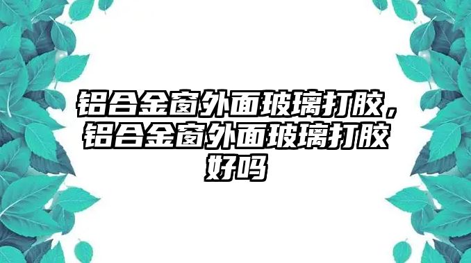 鋁合金窗外面玻璃打膠，鋁合金窗外面玻璃打膠好嗎