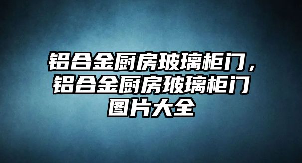 鋁合金廚房玻璃柜門，鋁合金廚房玻璃柜門圖片大全