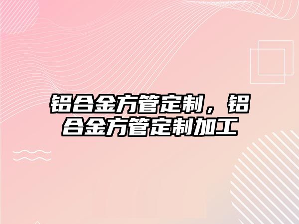 鋁合金方管定制，鋁合金方管定制加工