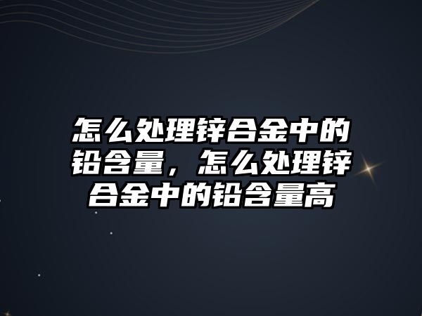 怎么處理鋅合金中的鉛含量，怎么處理鋅合金中的鉛含量高