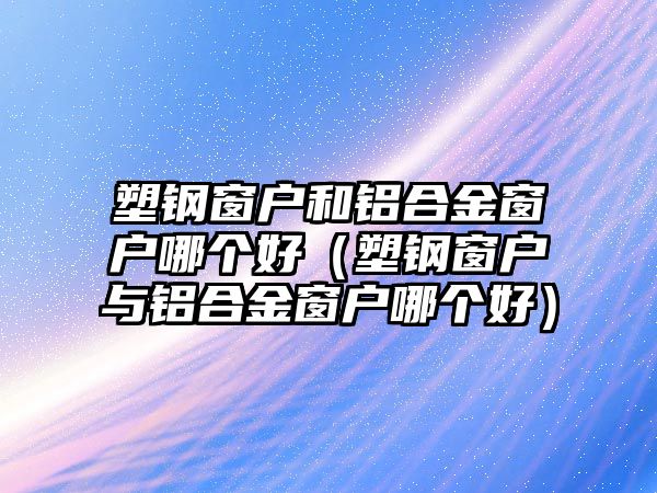 塑鋼窗戶和鋁合金窗戶哪個(gè)好（塑鋼窗戶與鋁合金窗戶哪個(gè)好）