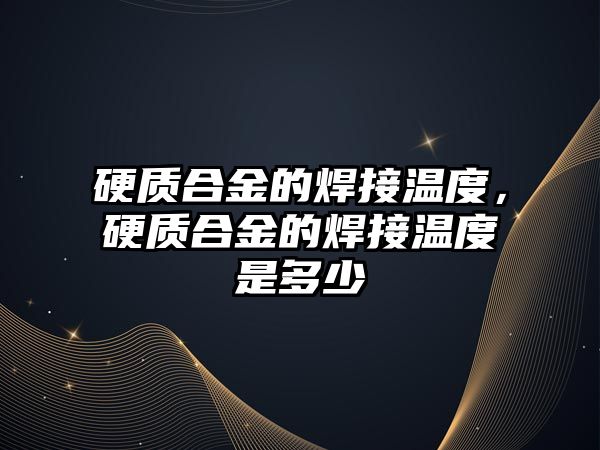 硬質(zhì)合金的焊接溫度，硬質(zhì)合金的焊接溫度是多少