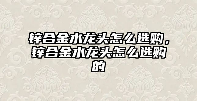 鋅合金水龍頭怎么選購，鋅合金水龍頭怎么選購的