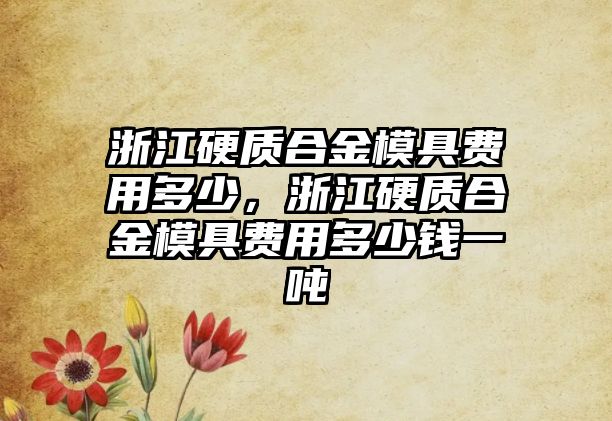 浙江硬質(zhì)合金模具費(fèi)用多少，浙江硬質(zhì)合金模具費(fèi)用多少錢一噸