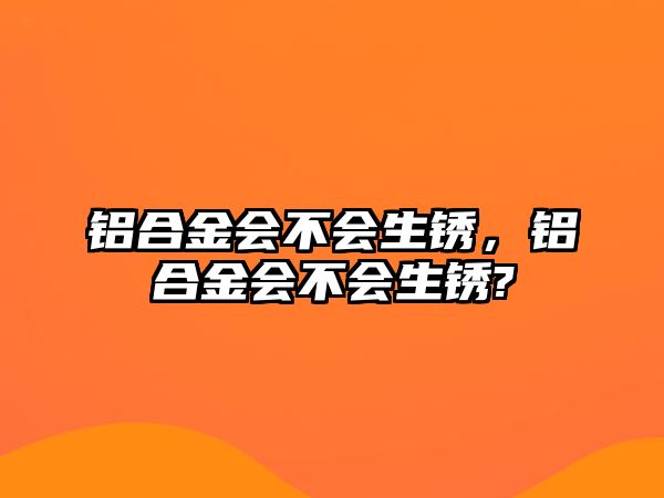 鋁合金會不會生銹，鋁合金會不會生銹?