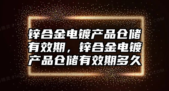 鋅合金電鍍產(chǎn)品倉(cāng)儲(chǔ)有效期，鋅合金電鍍產(chǎn)品倉(cāng)儲(chǔ)有效期多久