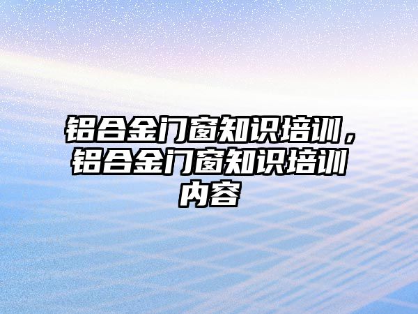 鋁合金門窗知識培訓(xùn)，鋁合金門窗知識培訓(xùn)內(nèi)容