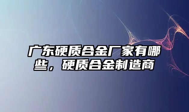 廣東硬質(zhì)合金廠家有哪些，硬質(zhì)合金制造商