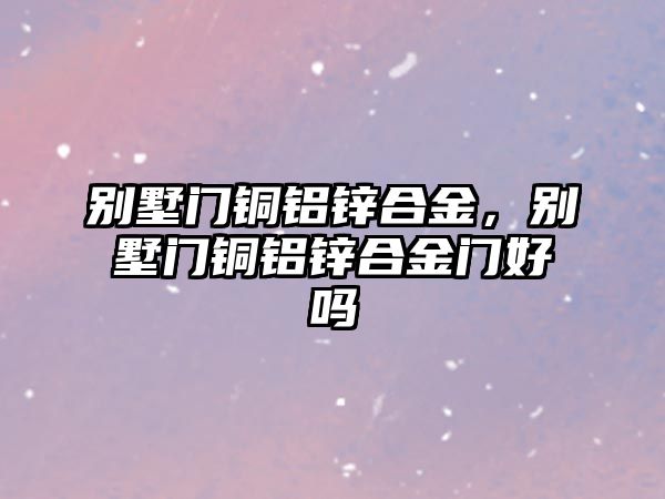 別墅門銅鋁鋅合金，別墅門銅鋁鋅合金門好嗎