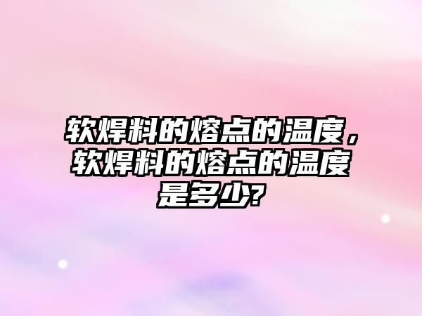 軟焊料的熔點(diǎn)的溫度，軟焊料的熔點(diǎn)的溫度是多少?