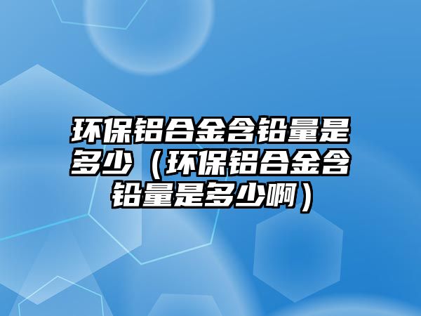 環(huán)保鋁合金含鉛量是多少（環(huán)保鋁合金含鉛量是多少?。? class=