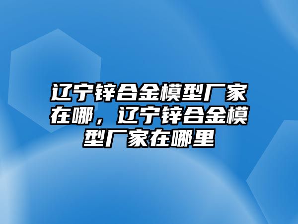 遼寧鋅合金模型廠家在哪，遼寧鋅合金模型廠家在哪里