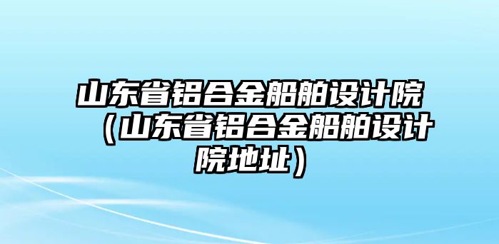 山東省鋁合金船舶設(shè)計(jì)院（山東省鋁合金船舶設(shè)計(jì)院地址）