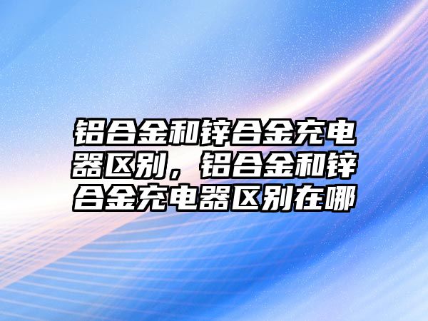 鋁合金和鋅合金充電器區(qū)別，鋁合金和鋅合金充電器區(qū)別在哪