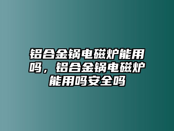 鋁合金鍋電磁爐能用嗎，鋁合金鍋電磁爐能用嗎安全嗎